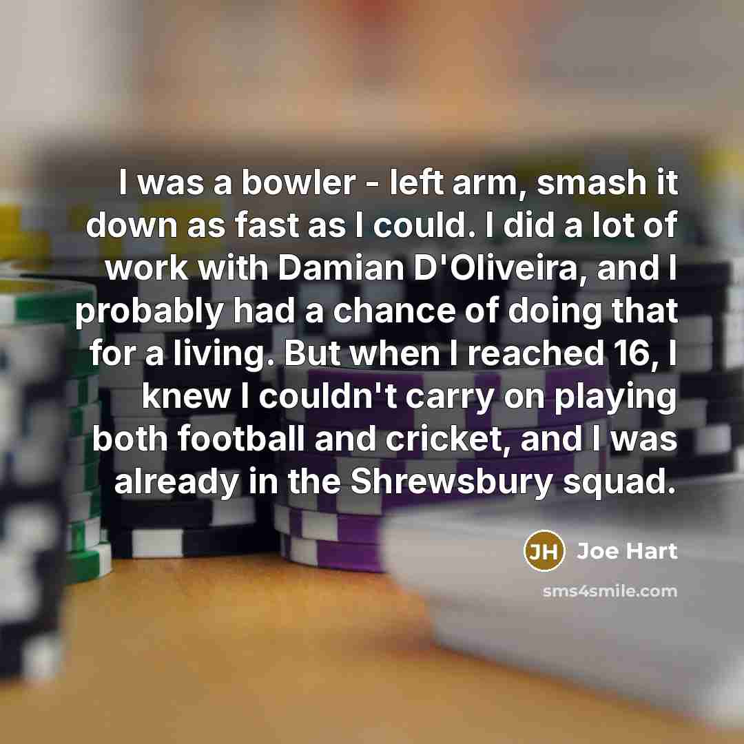 “I was a bowler - left arm, smash it down as fast as I could. I did a lot of work with Damian D'Oliveira, and I probably had a chance of doing that for a living. But when I reached 16, I knew I couldn't carry on playing both football and cricket, and I was already in the Shrewsbury squad.” quote by Joe Hart