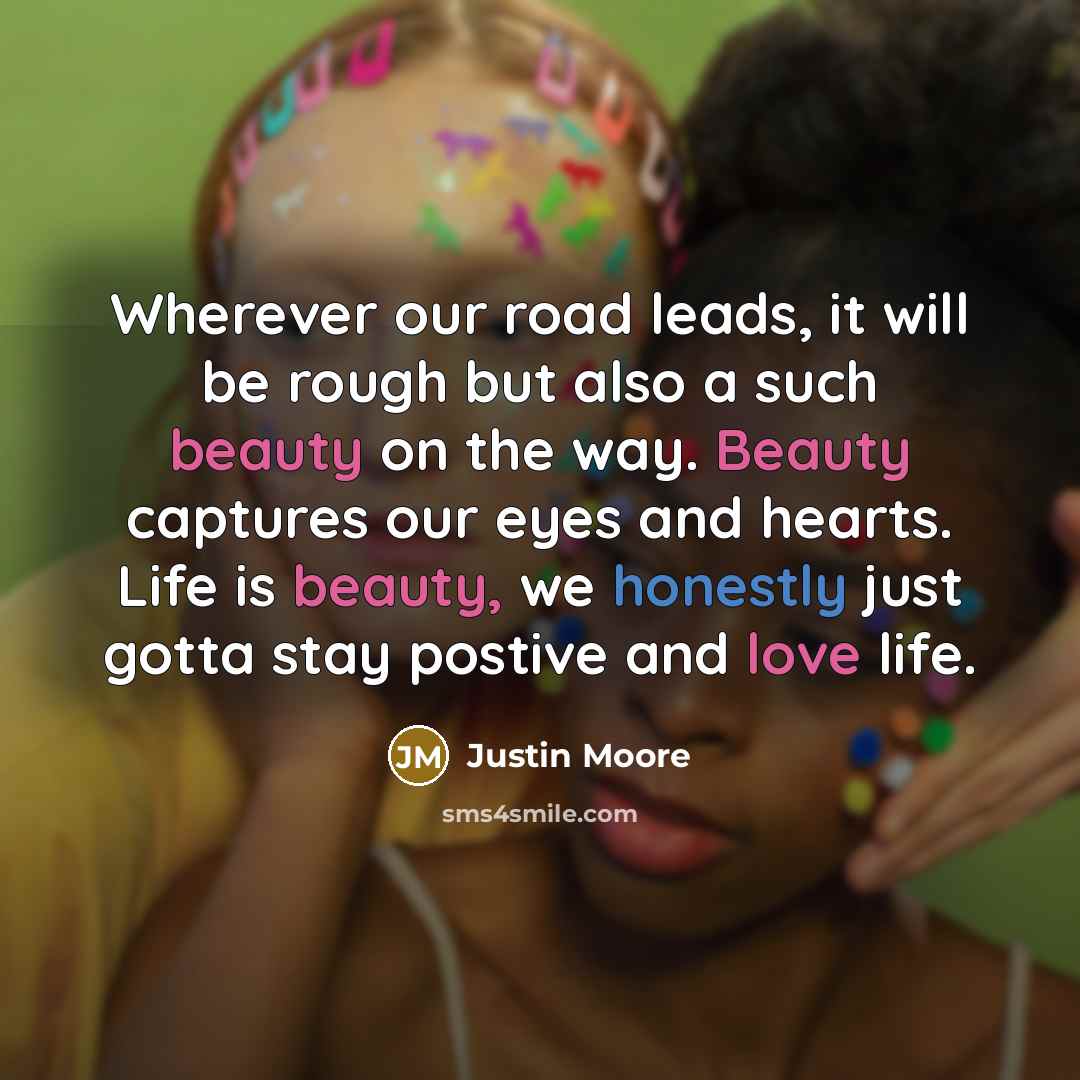 “Wherever our road leads, it will be rough but also a such beauty on the way. Beauty captures our eyes and hearts. Life is beauty, we honestly just gotta stay postive and love life.” quote by Justin Moore