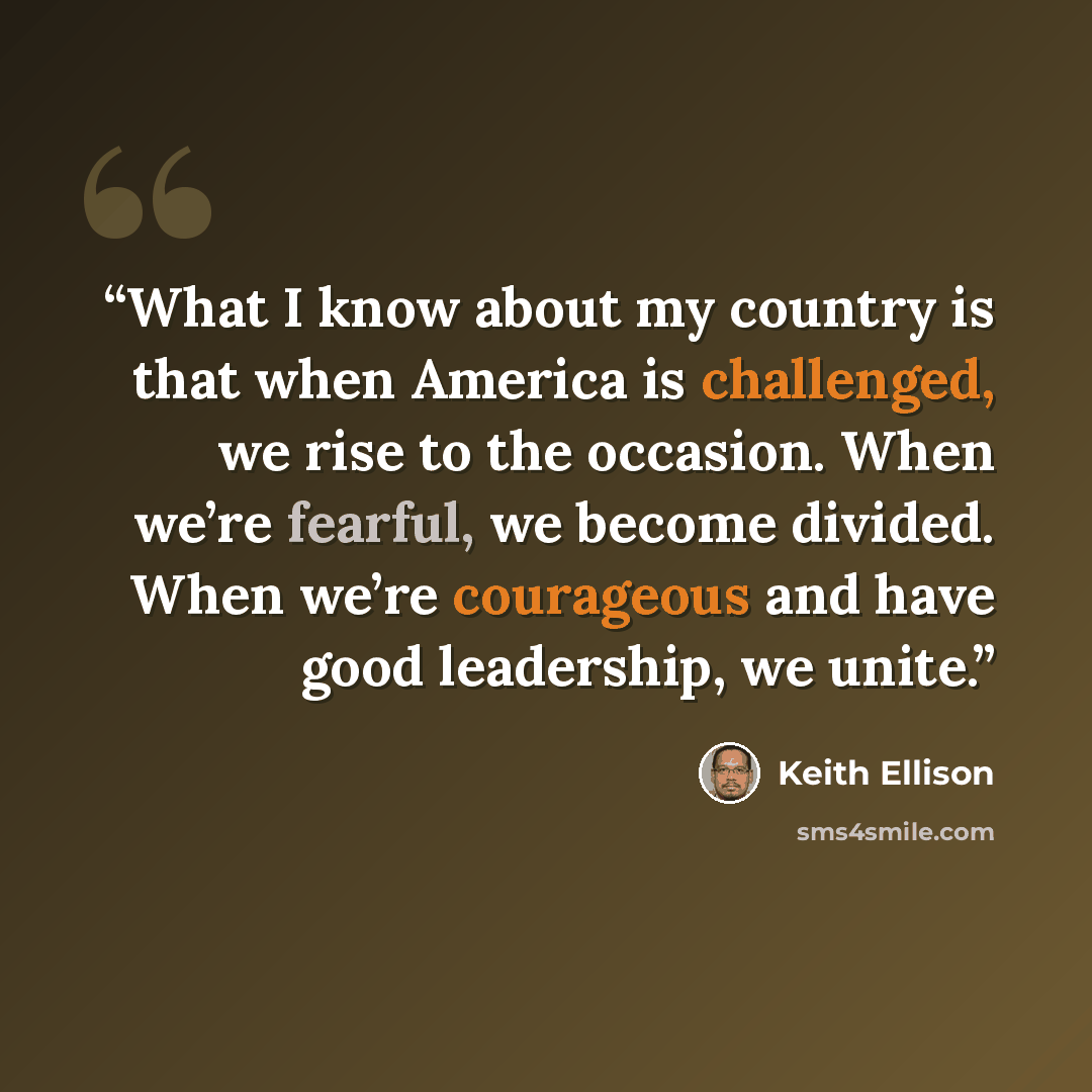 “What I know about my country is that when America is challenged, we rise to the occasion. When we’re fearful, we become divided. When we’re courageous and have good leadership, we unite.” quote by Keith Ellison