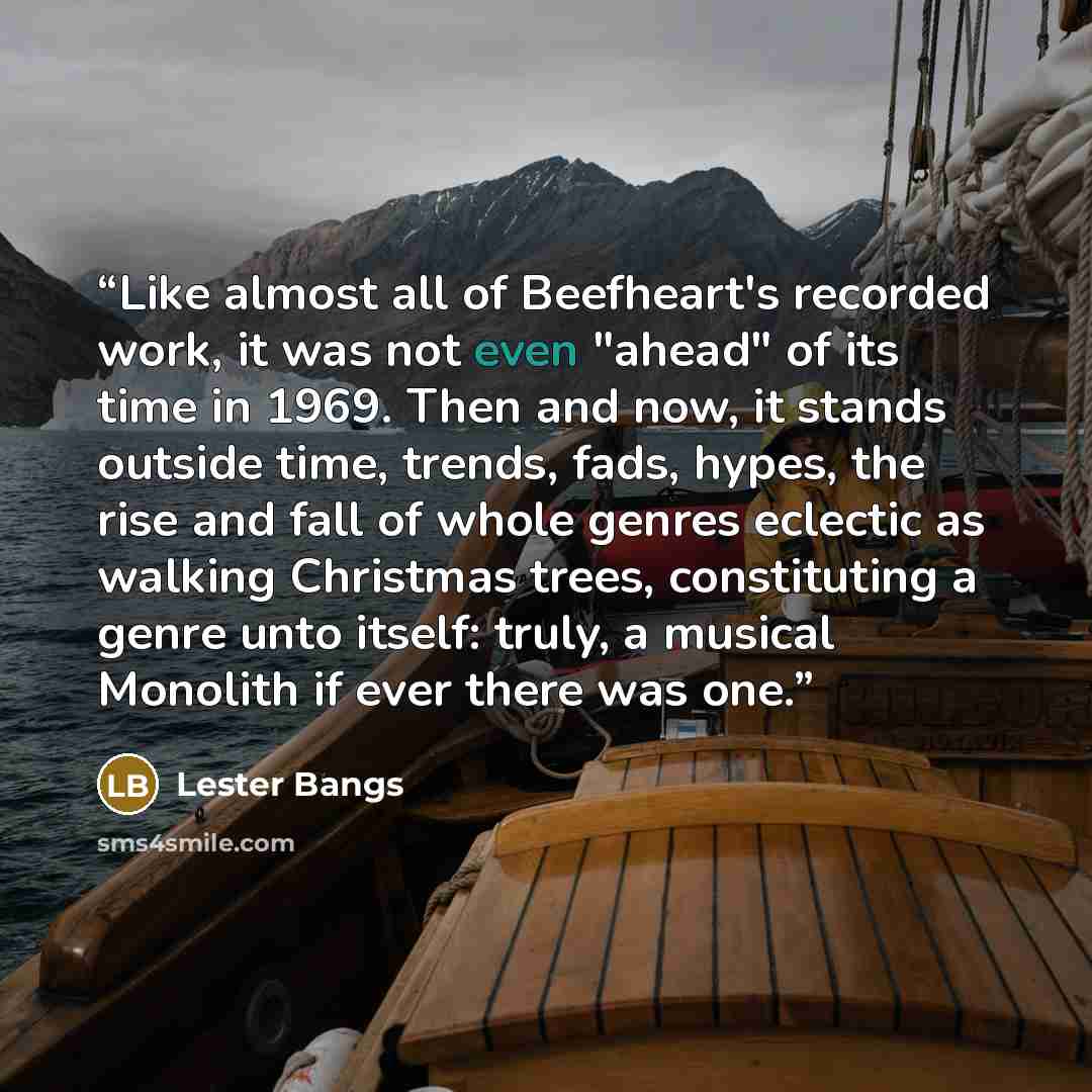 “Like almost all of Beefheart's recorded work, it was not even "ahead" of its time in 1969. Then and now, it stands outside time, trends, fads, hypes, the rise and fall of whole genres eclectic as walking Christmas trees, constituting a genre unto itself: truly, a musical Monolith if ever there was…” quote by Lester Bangs