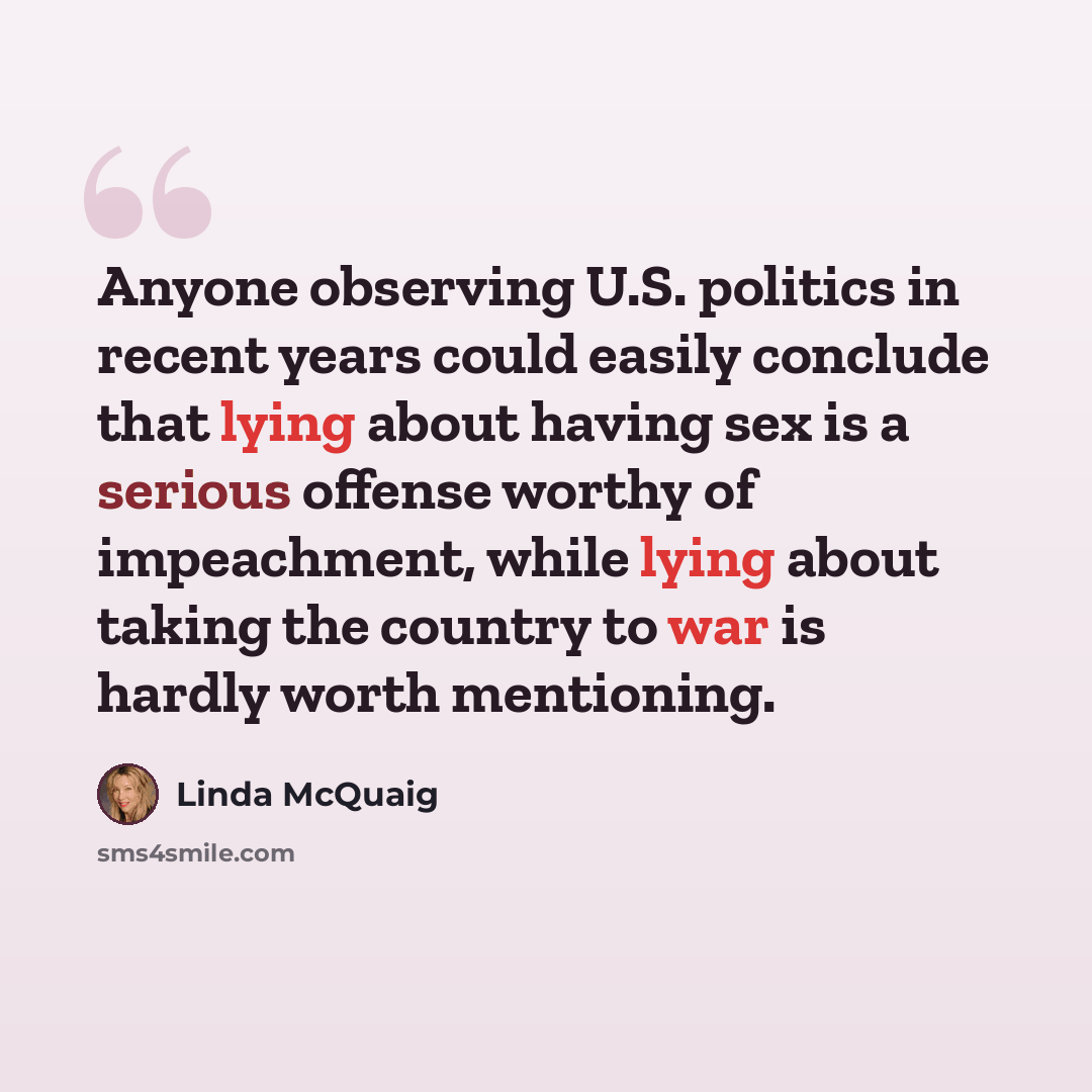 “Anyone observing U.S. politics in recent years could easily conclude that lying about having sex is a serious offense worthy of impeachment, while lying about taking the country to war is hardly worth mentioning.” quote by Linda McQuaig