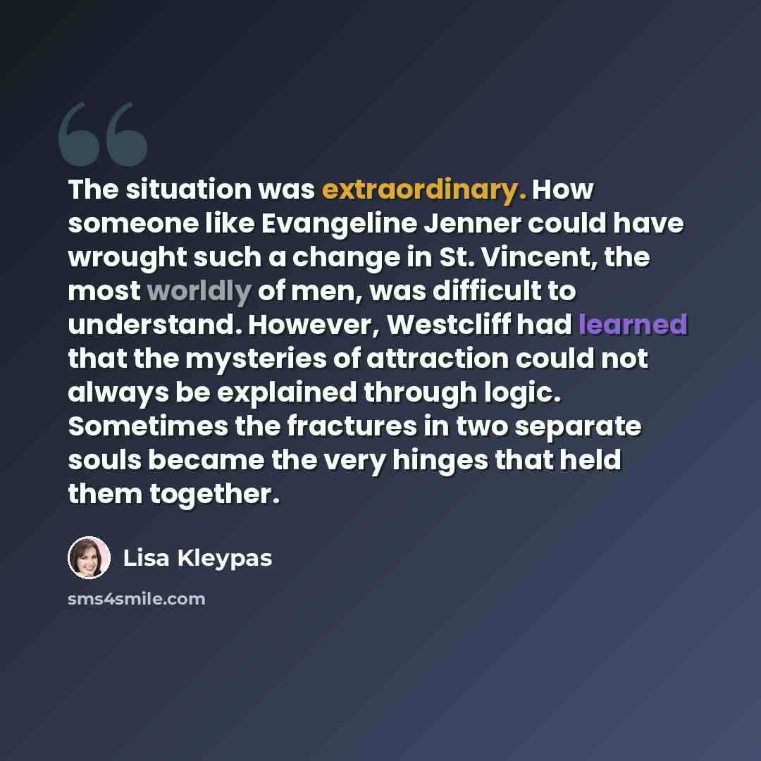 “The situation was extraordinary. How someone like Evangeline Jenner could have wrought such a change in St. Vincent, the most worldly of men, was difficult to understand. However, Westcliff had learned that the mysteries of attraction could not always be explained through logic. Sometimes the…” quote by Lisa Kleypas