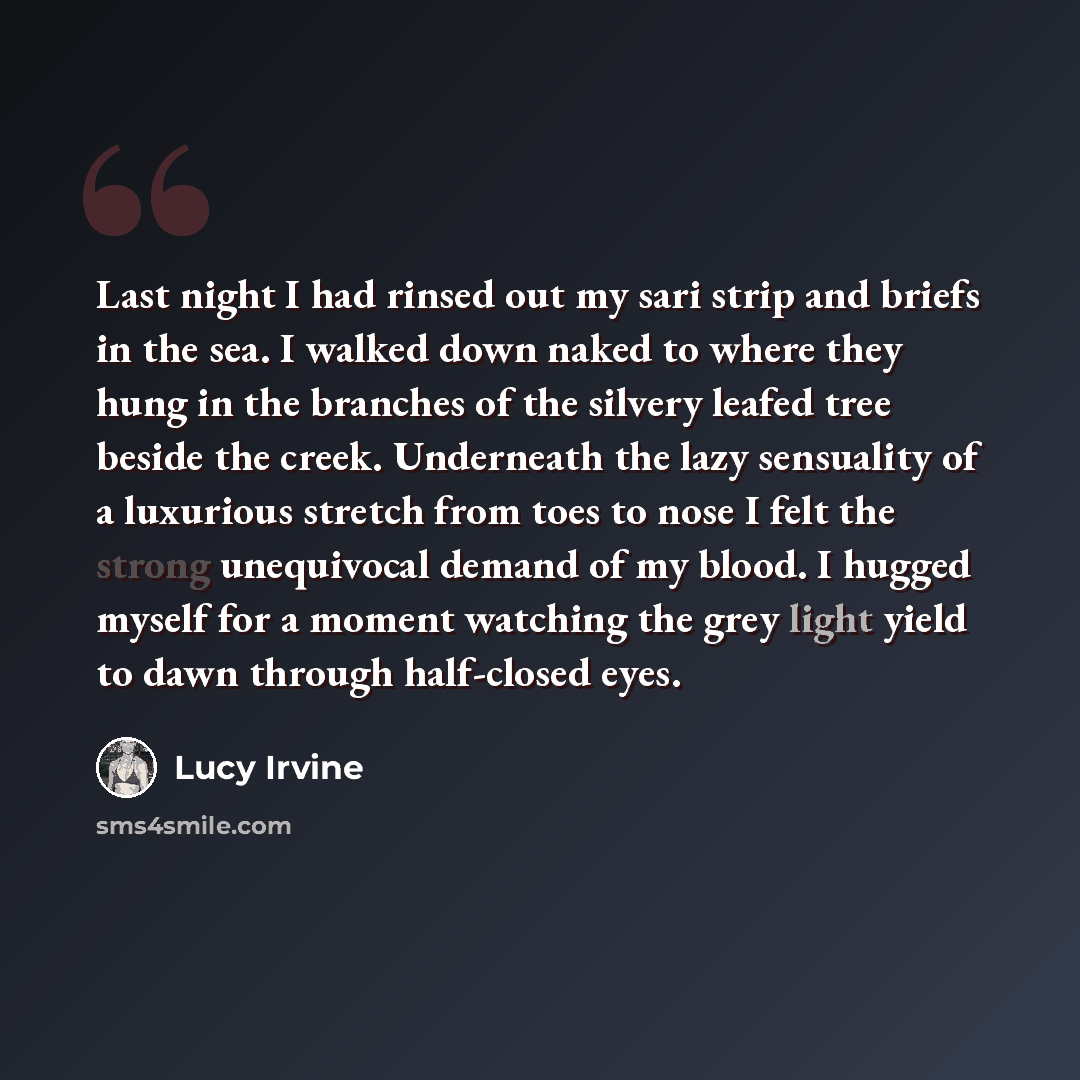 “Last night I had rinsed out my sari strip and briefs in the sea. I walked down naked to where they hung in the branches of the silvery leafed tree beside the creek. Underneath the lazy sensuality of a luxurious stretch from toes to nose I felt the strong unequivocal demand of my blood. I hugged…” quote by Lucy Irvine