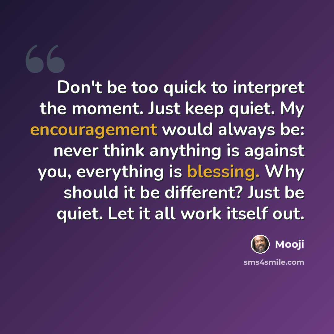 “Don't be too quick to interpret the moment. Just keep quiet. My encouragement would always be: never think anything is against you, everything is blessing. Why should it be different? Just be quiet. Let it all work itself out.” quote by Mooji
