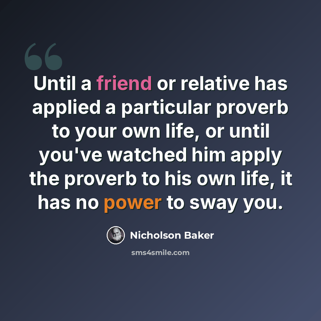 “Until a friend or relative has applied a particular proverb to your own life, or until you've watched him apply the proverb to his own life, it has no power to sway you.” quote by Nicholson Baker