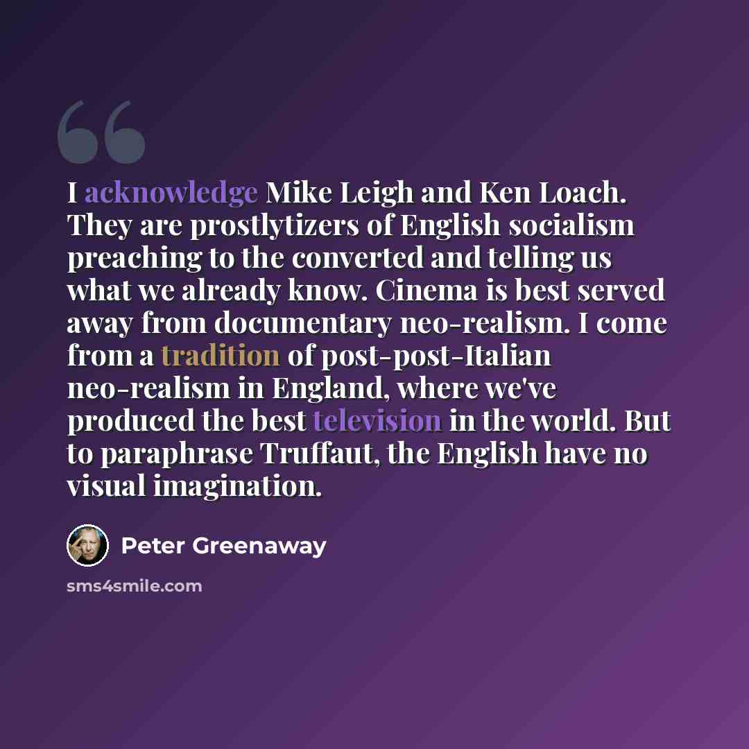 “I acknowledge Mike Leigh and Ken Loach. They are prostlytizers of English socialism preaching to the converted and telling us what we already know. Cinema is best served away from documentary neo-realism. I come from a tradition of post-post-Italian neo-realism in England, where we've produced the…” quote by Peter Greenaway