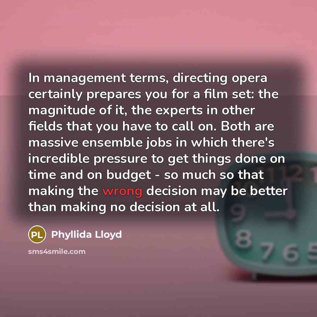 “In management terms, directing opera certainly prepares you for a film set: the magnitude of it, the experts in other fields that you have to call on. Both are massive ensemble jobs in which there's incredible pressure to get things done on time and on budget - so much so that making the wrong…” quote by Phyllida Lloyd