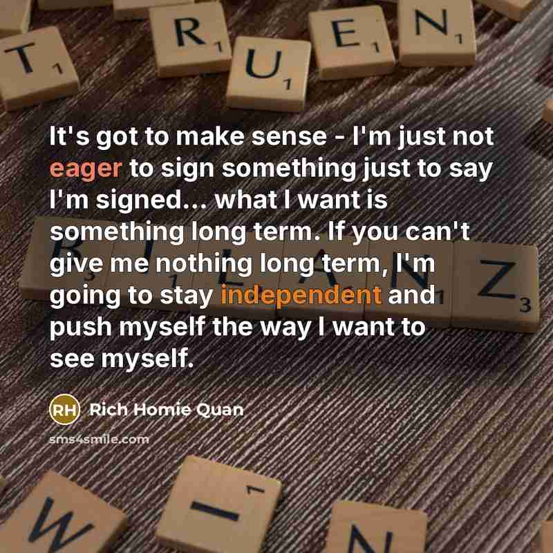 “It's got to make sense - I'm just not eager to sign something just to say I'm signed... what I want is something long term. If you can't give me nothing long term, I'm going to stay independent and push myself the way I want to see myself.” quote by Rich Homie Quan