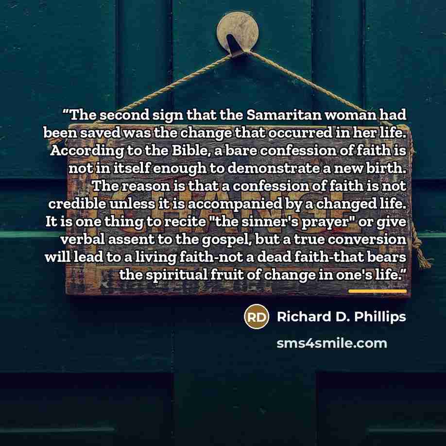 “The second sign that the Samaritan woman had been saved was the change that occurred in her life. According to the Bible, a bare confession of faith is not in itself enough to demonstrate a new birth. The reason is that a confession of faith is not credible unless it is accompanied by a changed…” quote by Richard D. Phillips