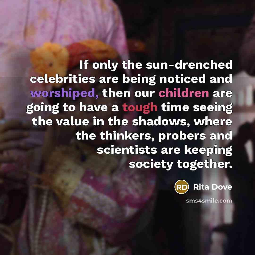“If only the sun-drenched celebrities are being noticed and worshiped, then our children are going to have a tough time seeing the value in the shadows, where the thinkers, probers and scientists are keeping society together.” quote by Rita Dove