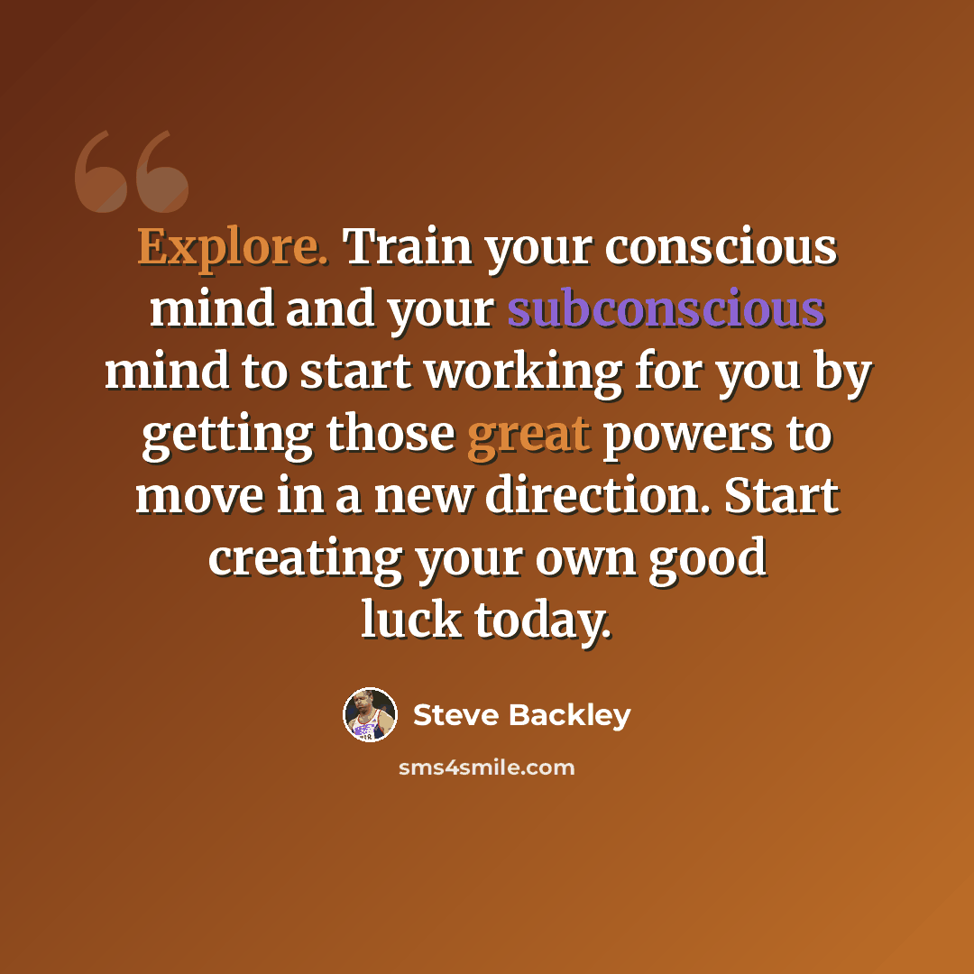 “Explore. Train your conscious mind and your subconscious mind to start working for you by getting those great powers to move in a new direction. Start creating your own good luck today.” quote by Steve Backley