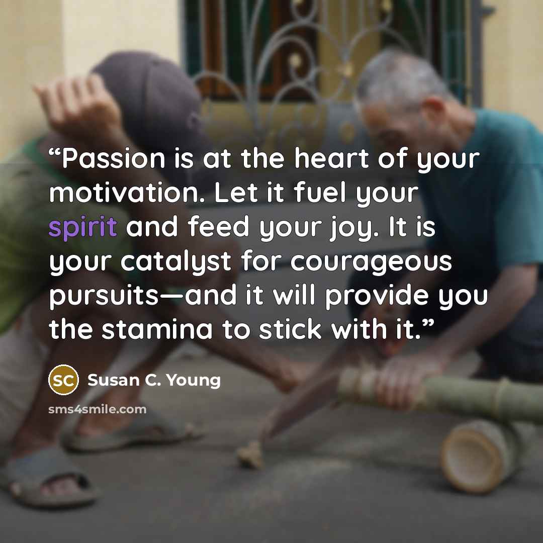 “Passion is at the heart of your motivation. Let it fuel your spirit and feed your joy. It is your catalyst for courageous pursuits—and it will provide you the stamina to stick with it.” quote by Susan C. Young