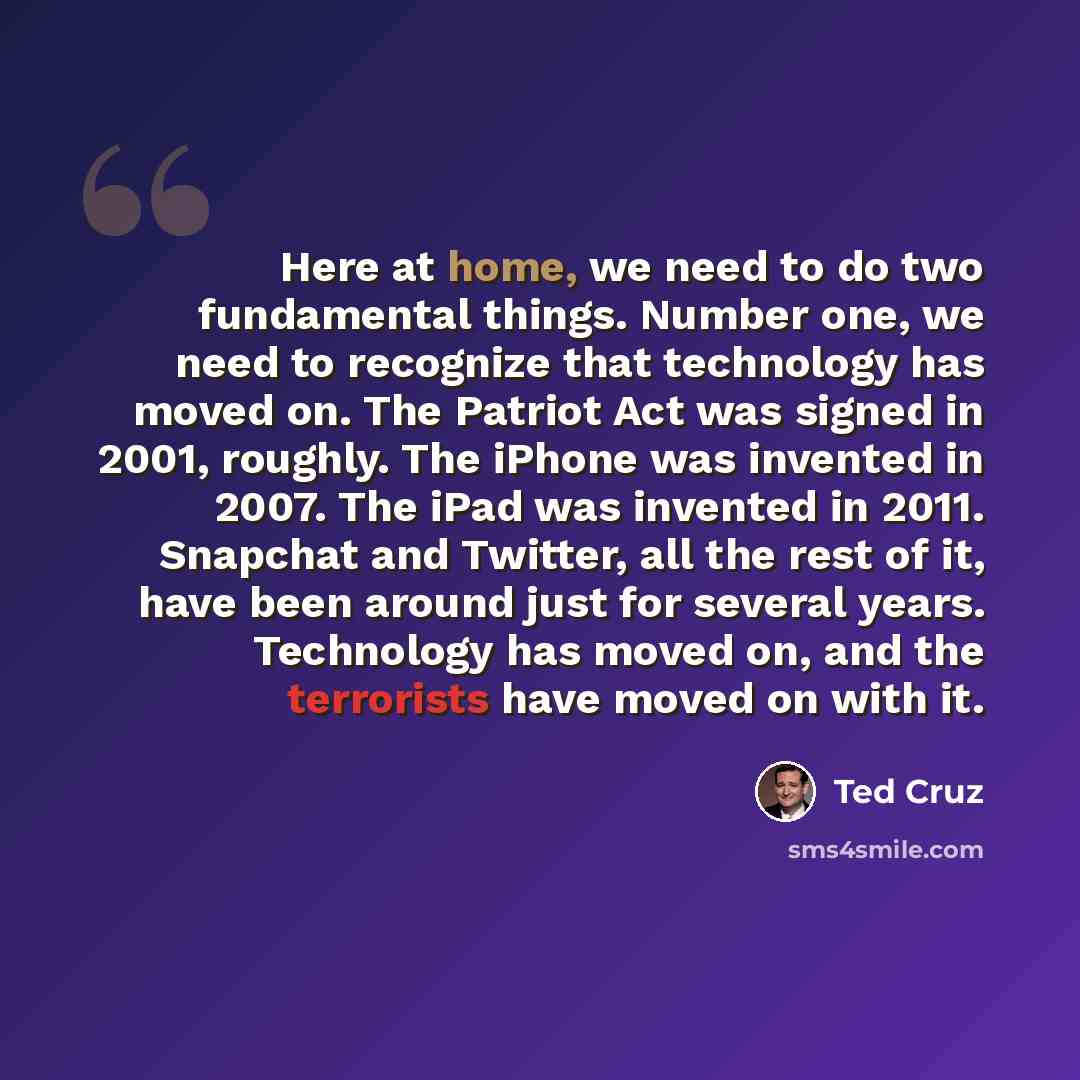 “Here at home, we need to do two fundamental things. Number one, we need to recognize that technology has moved on. The Patriot Act was signed in 2001, roughly. The iPhone was invented in 2007. The iPad was invented in 2011. Snapchat and Twitter, all the rest of it, have been around just for…” quote by Ted Cruz
