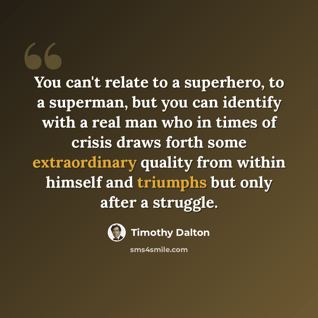 “You can't relate to a superhero, to a superman, but you can identify with a real man who in times of crisis draws forth some extraordinary quality from within himself and triumphs but only after a struggle.” quote by Timothy Dalton