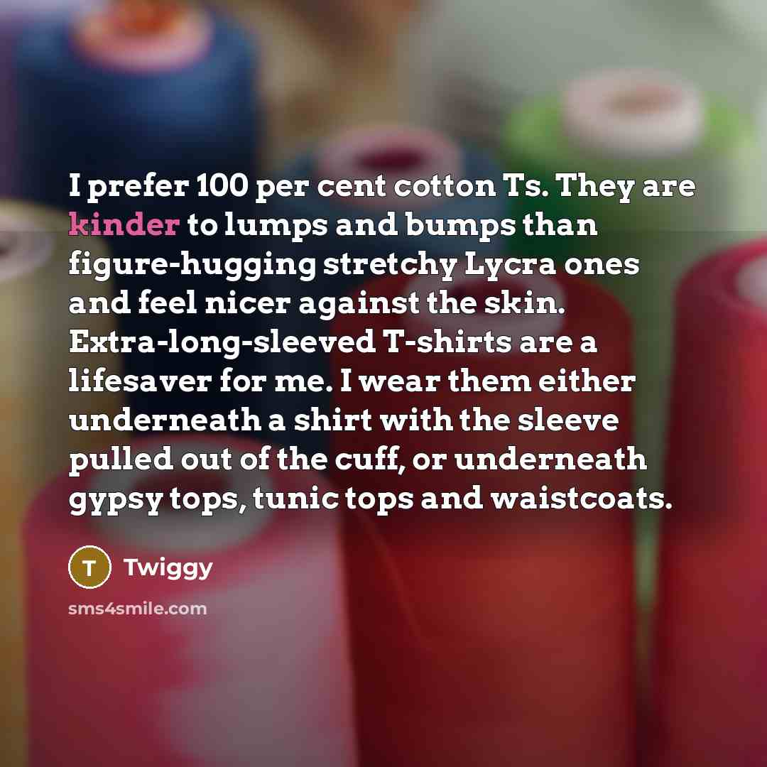 “I prefer 100 per cent cotton Ts. They are kinder to lumps and bumps than figure-hugging stretchy Lycra ones and feel nicer against the skin. Extra-long-sleeved T-shirts are a lifesaver for me. I wear them either underneath a shirt with the sleeve pulled out of the cuff, or underneath gypsy tops…” quote by Twiggy