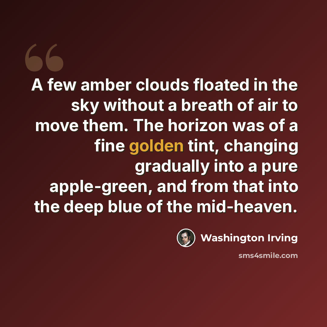 “A few amber clouds floated in the sky without a breath of air to move them. The horizon was of a fine golden tint, changing gradually into a pure apple-green, and from that into the deep blue of the mid-heaven.” quote by Washington Irving