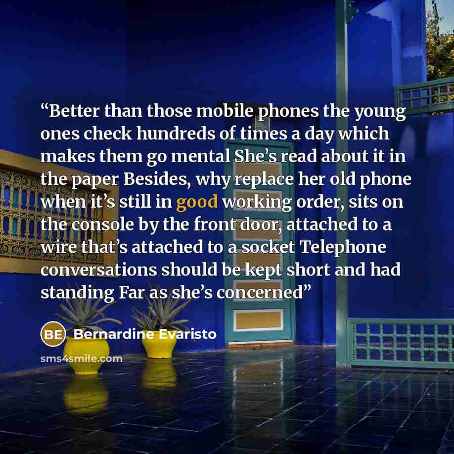 “Better than those mobile phones the young ones check hundreds of times a day which makes them go mental She’s read about it in the paper Besides, why replace her old phone when it’s still in good working order, sits on the console by the front door, attached to a wire that’s attached to a socket…” quote by Bernardine Evaristo