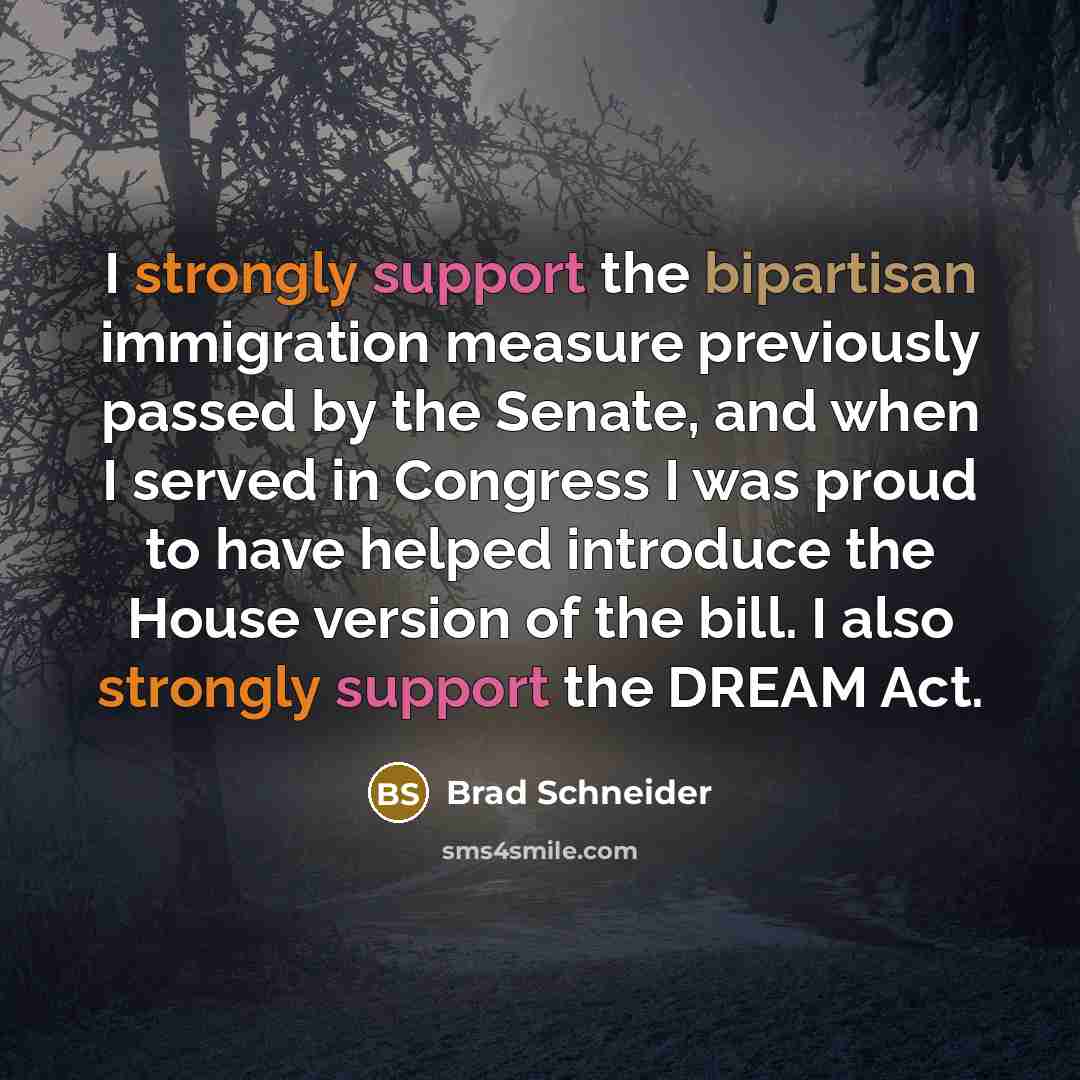 “I strongly support the bipartisan immigration measure previously passed by the Senate, and when I served in Congress I was proud to have helped introduce the House version of the bill. I also strongly support the DREAM Act.” quote by Brad Schneider