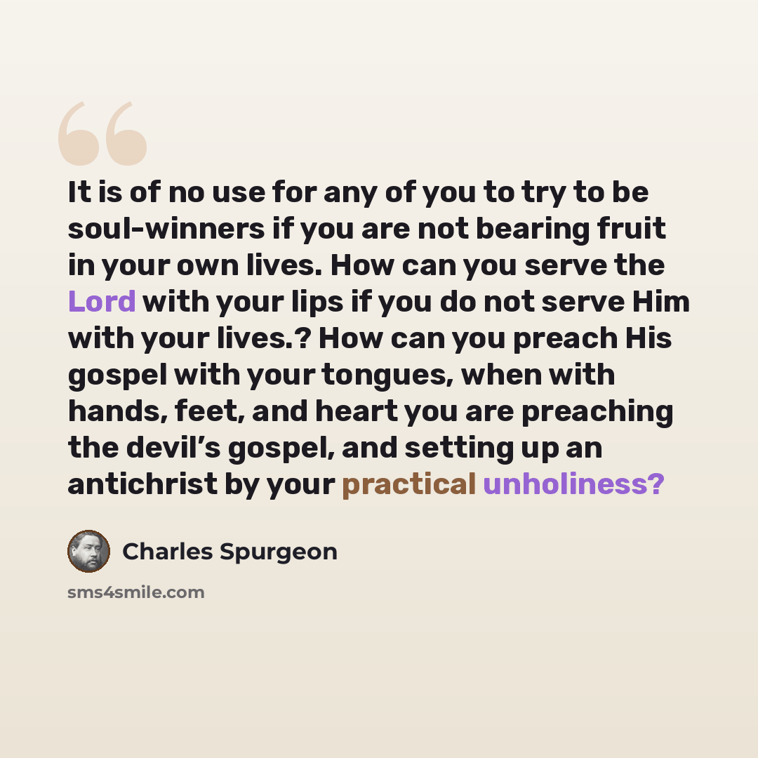“It is of no use for any of you to try to be soul-winners if you are not bearing fruit in your own lives. How can you serve the Lord with your lips if you do not serve Him with your lives.? How can you preach His gospel with your tongues, when with hands, feet, and heart you are preaching the…” quote by Charles Spurgeon