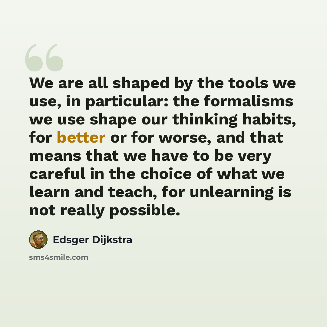 “We are all shaped by the tools we use, in particular: the formalisms we use shape our thinking habits, for better or for worse, and that means that we have to be very careful in the choice of what we learn and teach, for unlearning is not really possible.” quote by Edsger Dijkstra