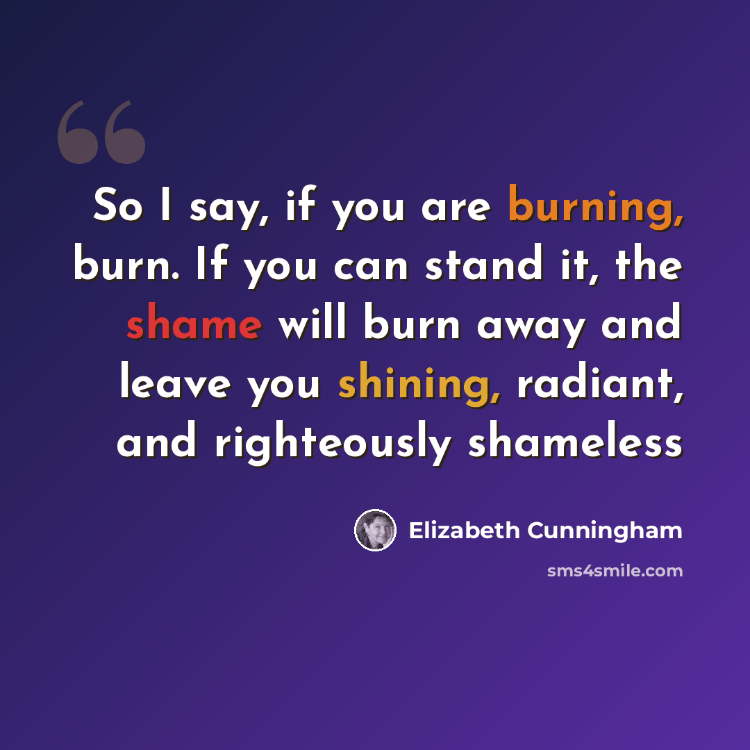 “So I say, if you are burning, burn. If you can stand it, the shame will burn away and leave you shining, radiant, and righteously shameless” quote by Elizabeth Cunningham