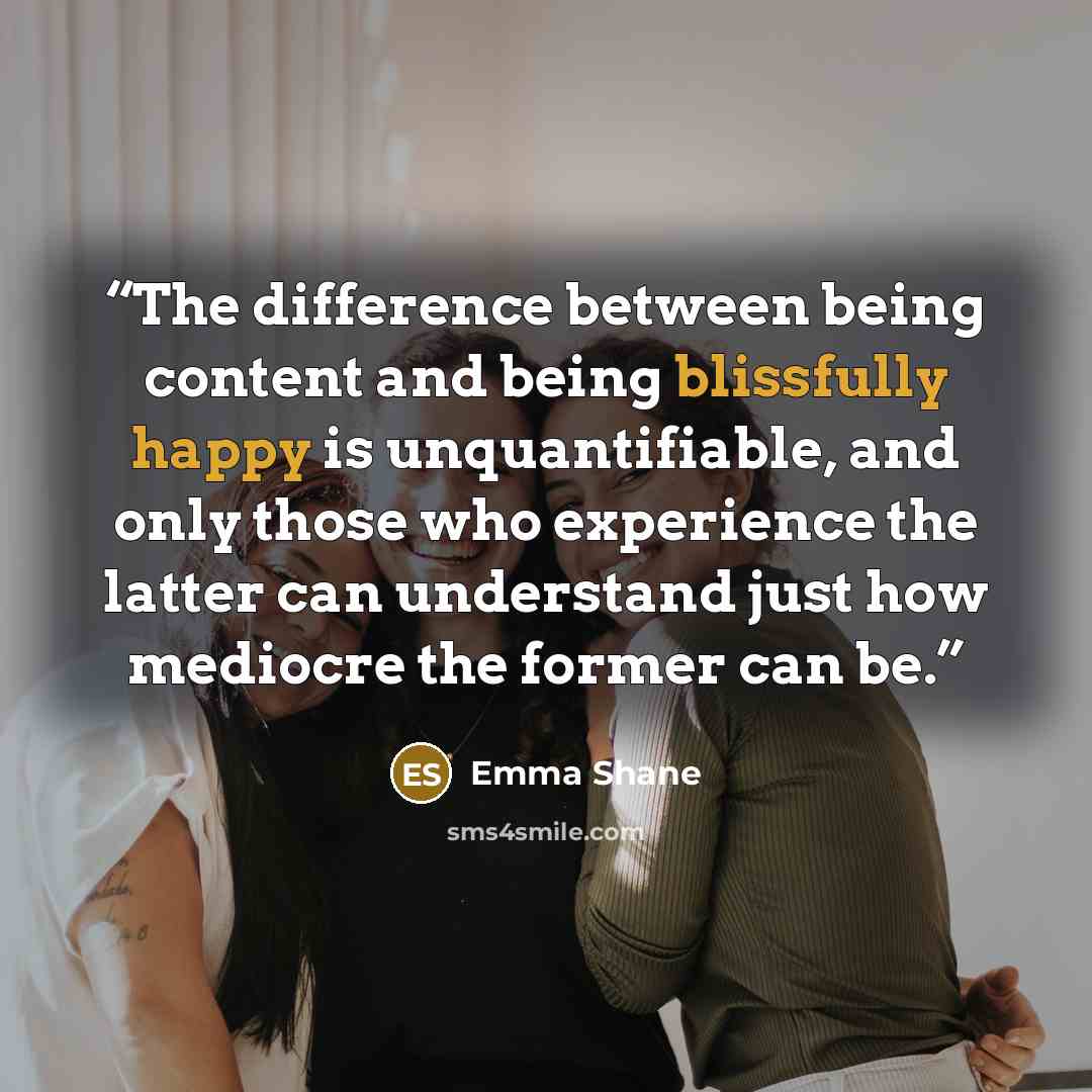 “The difference between being content and being blissfully happy is unquantifiable, and only those who experience the latter can understand just how mediocre the former can be.” quote by Emma Shane