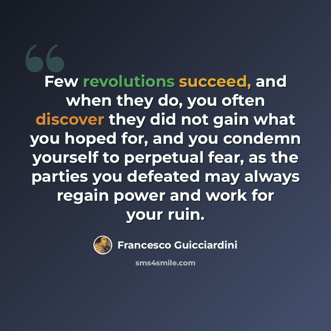 “Few revolutions succeed, and when they do, you often discover they did not gain what you hoped for, and you condemn yourself to perpetual fear, as the parties you defeated may always regain power and work for your ruin.” quote by Francesco Guicciardini