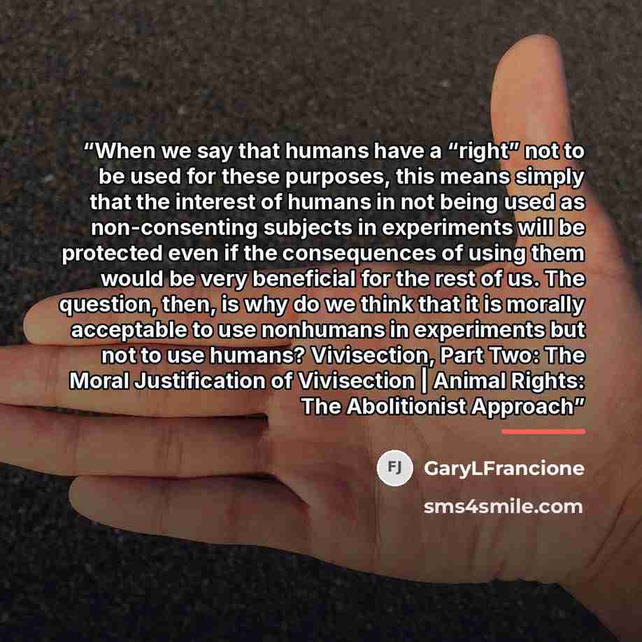 “When we say that humans have a “right” not to be used for these purposes, this means simply that the interest of humans in not being used as non-consenting subjects in experiments will be protected even if the consequences of using them would be very beneficial for the rest of us. The question…” quote by GaryLFrancione