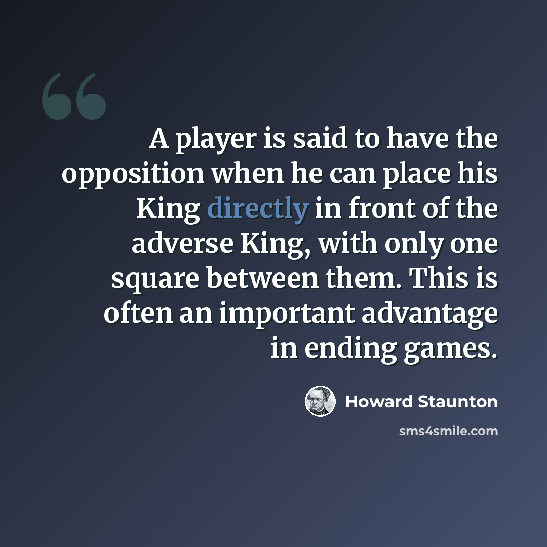 “A player is said to have the opposition when he can place his King directly in front of the adverse King, with only one square between them. This is often an important advantage in ending games.” quote by Howard Staunton