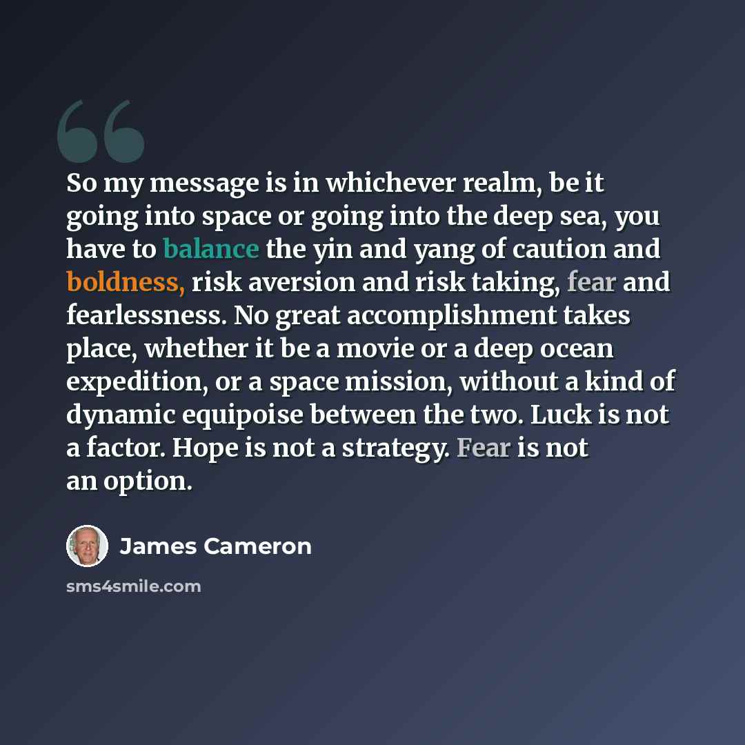“So my message is in whichever realm, be it going into space or going into the deep sea, you have to balance the yin and yang of caution and boldness, risk aversion and risk taking, fear and fearlessness. No great accomplishment takes place, whether it be a movie or a deep ocean expedition, or a…” quote by James Cameron