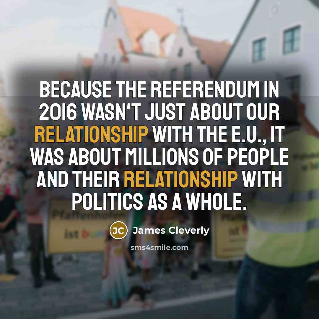 “Because the referendum in 2016 wasn't just about our relationship with the E.U., it was about millions of people and their relationship with politics as a whole.” quote by James Cleverly
