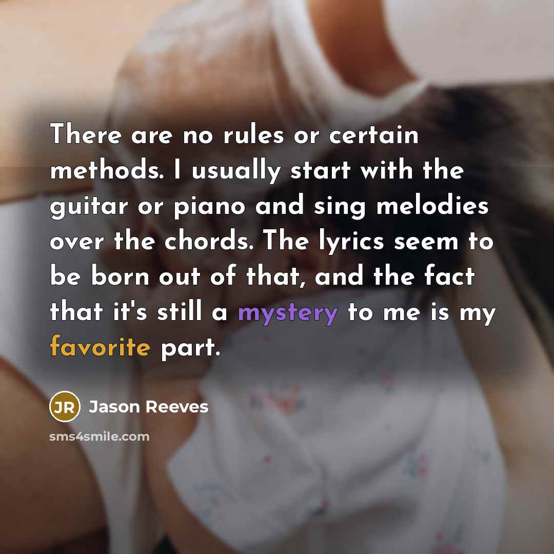 “There are no rules or certain methods. I usually start with the guitar or piano and sing melodies over the chords. The lyrics seem to be born out of that, and the fact that it's still a mystery to me is my favorite part.” quote by Jason Reeves