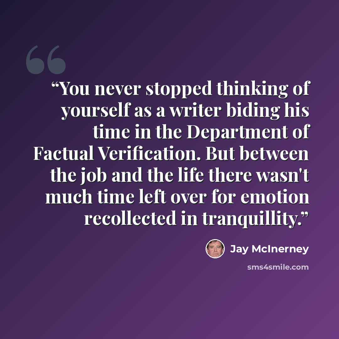 “You never stopped thinking of yourself as a writer biding his time in the Department of Factual Verification. But between the job and the life there wasn't much time left over for emotion recollected in tranquillity.” quote by Jay McInerney