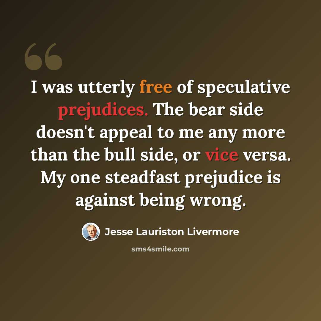 “I was utterly free of speculative prejudices. The bear side doesn't appeal to me any more than the bull side, or vice versa. My one steadfast prejudice is against being wrong.” quote by Jesse Lauriston Livermore