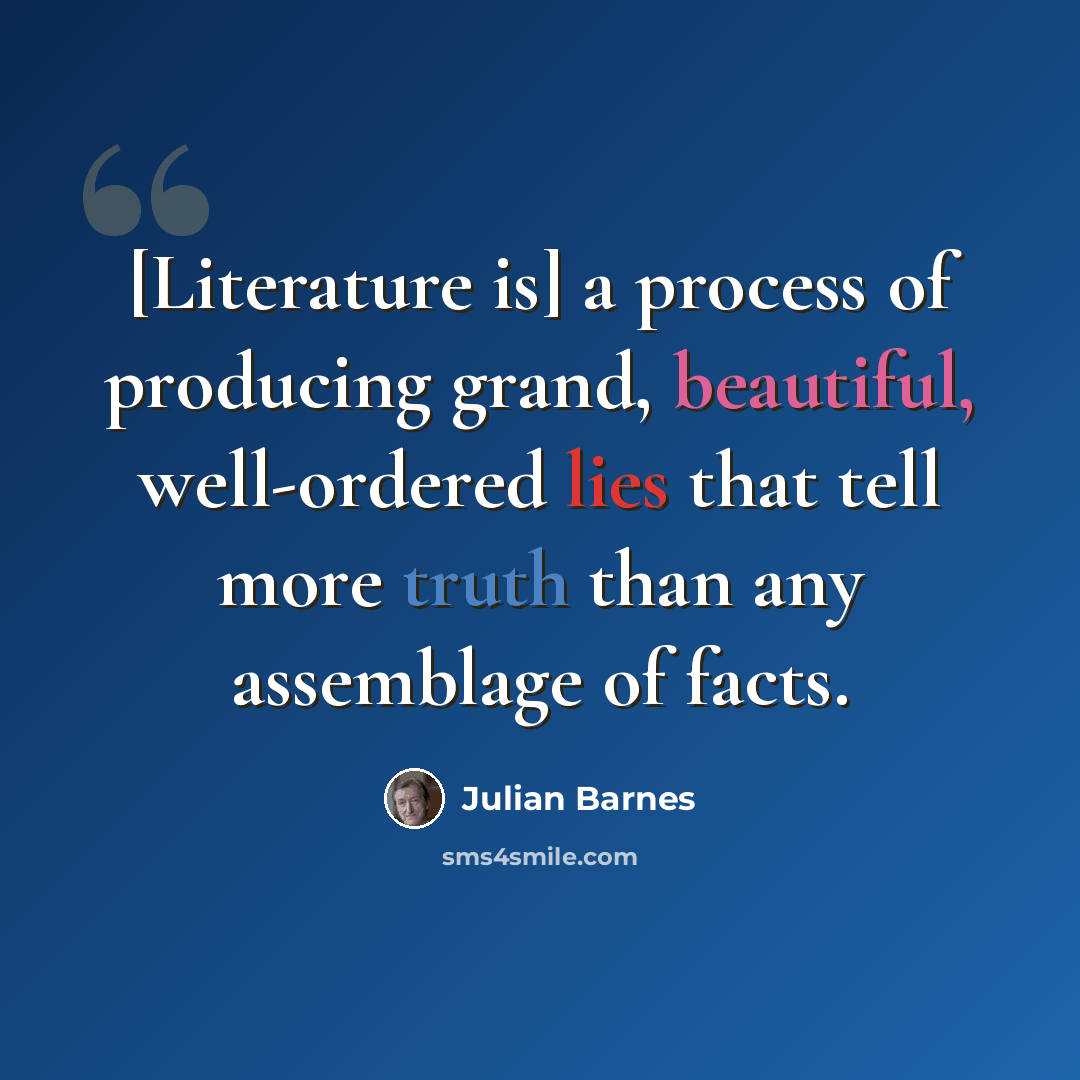 “[Literature is] a process of producing grand, beautiful, well-ordered lies that tell more truth than any assemblage of facts.” quote by Julian Barnes