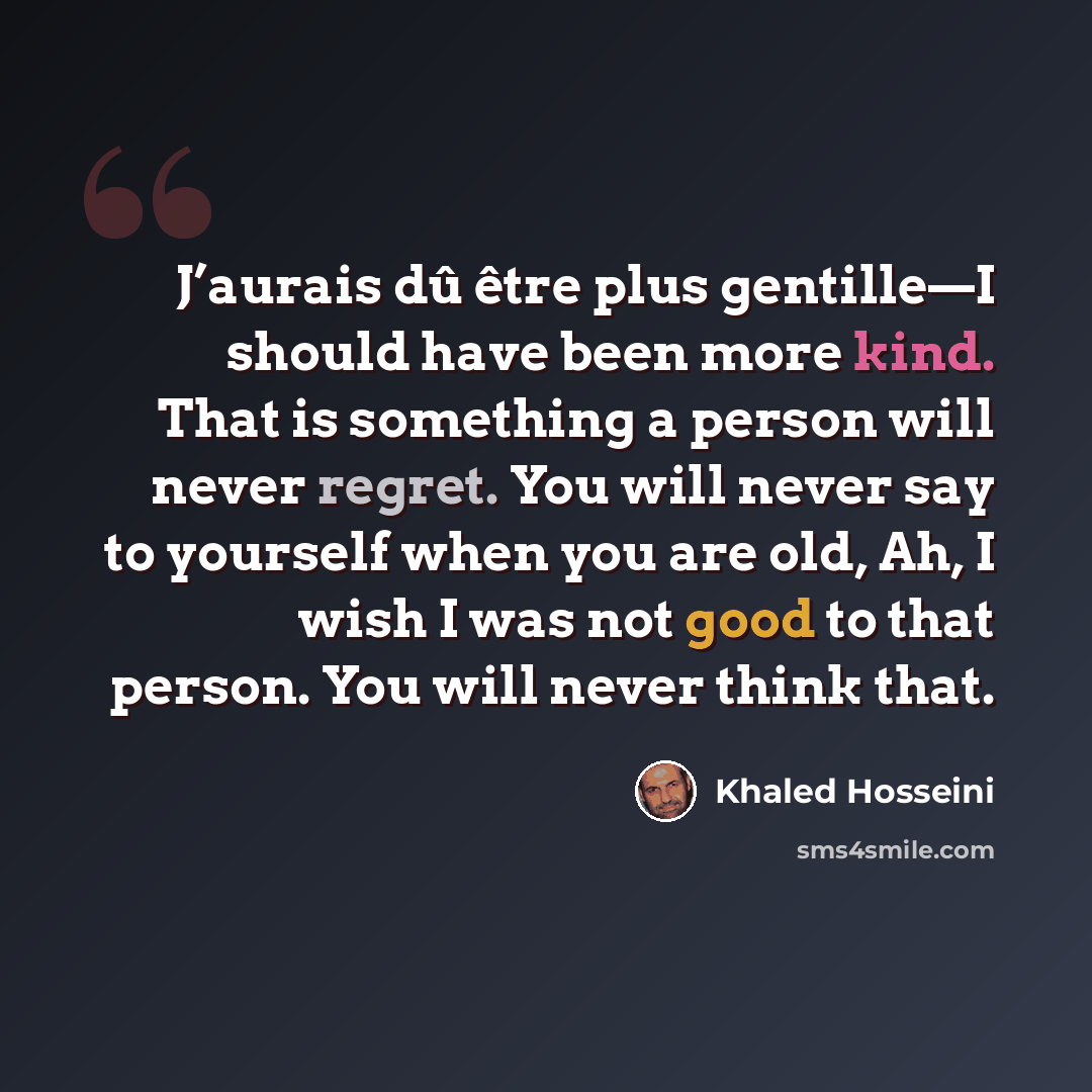 “J’aurais dû être plus gentille—I should have been more kind. That is something a person will never regret. You will never say to yourself when you are old, Ah, I wish I was not good to that person. You will never think that.” quote by Khaled Hosseini