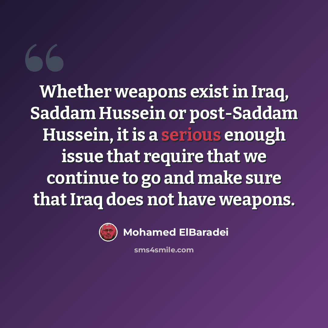 “Whether weapons exist in Iraq, Saddam Hussein or post-Saddam Hussein, it is a serious enough issue that require that we continue to go and make sure that Iraq does not have weapons.” quote by Mohamed ElBaradei