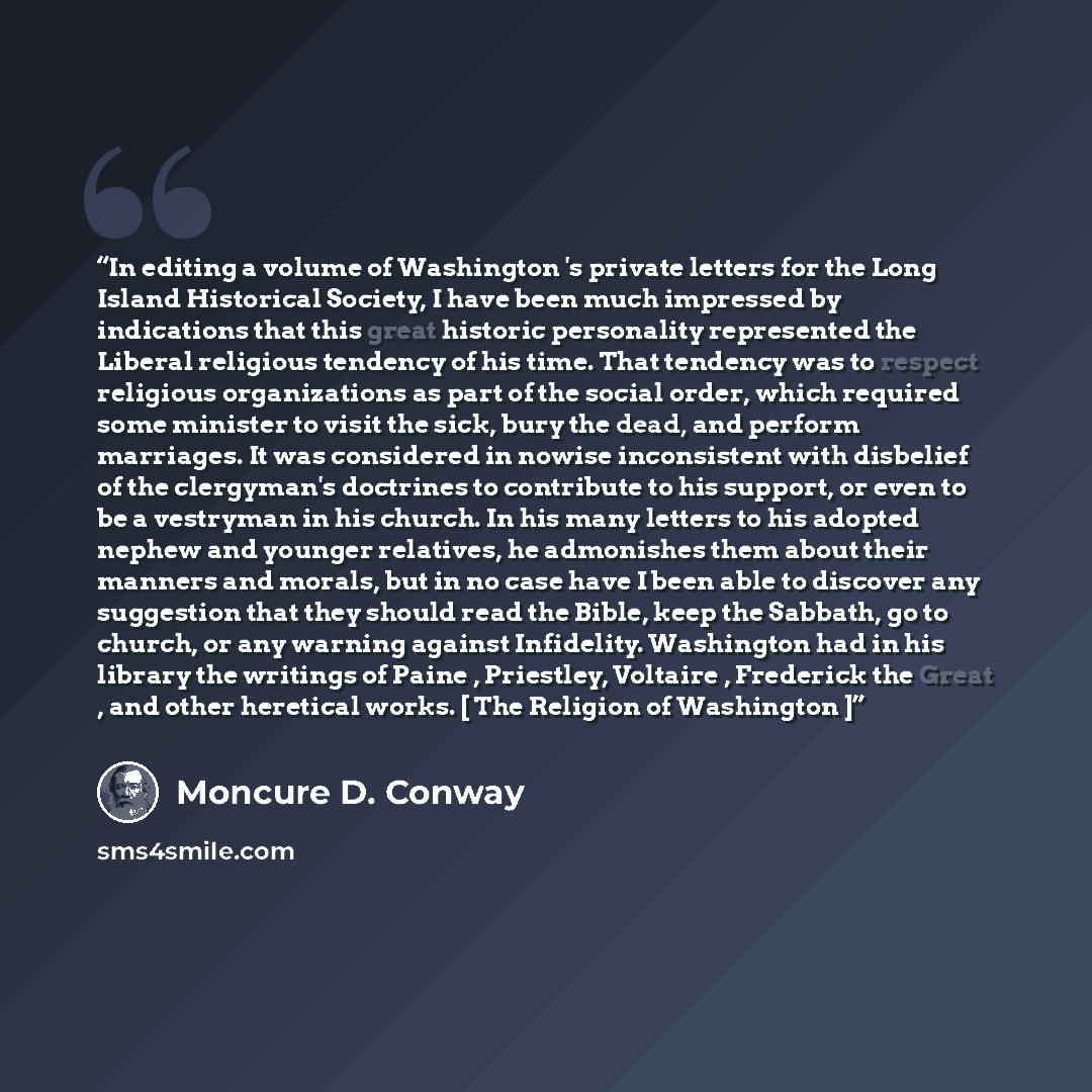 “In editing a volume of Washington 's private letters for the Long Island Historical Society, I have been much impressed by indications that this great historic personality represented the Liberal religious tendency of his time. That tendency was to respect religious organizations as part of the…” quote by Moncure D. Conway
