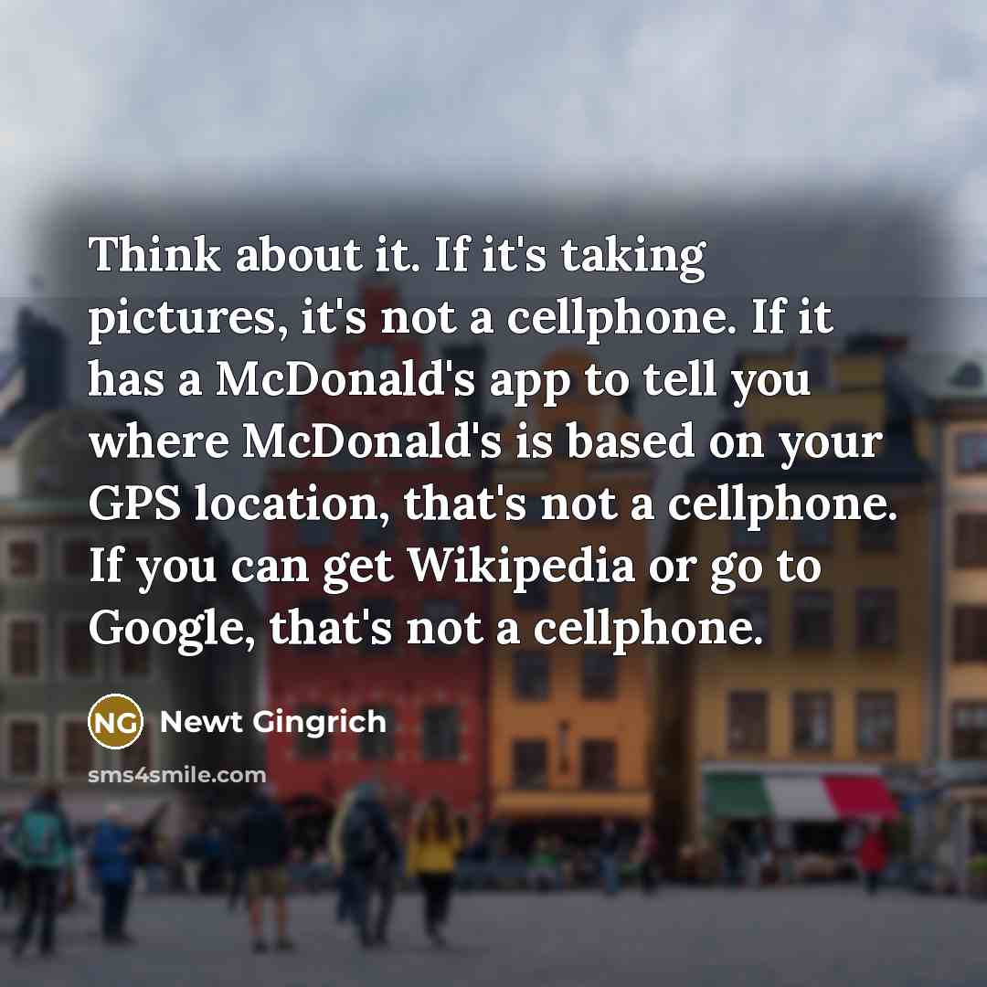 “Think about it. If it's taking pictures, it's not a cellphone. If it has a McDonald's app to tell you where McDonald's is based on your GPS location, that's not a cellphone. If you can get Wikipedia or go to Google, that's not a cellphone.” quote by Newt Gingrich