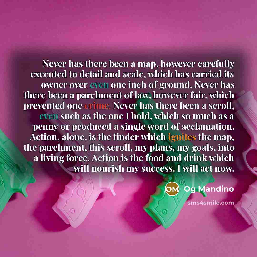 “Never has there been a map, however carefully executed to detail and scale, which has carried its owner over even one inch of ground. Never has there been a parchment of law, however fair, which prevented one crime. Never has there been a scroll, even such as the one I hold, which so much as a…” quote by Og Mandino
