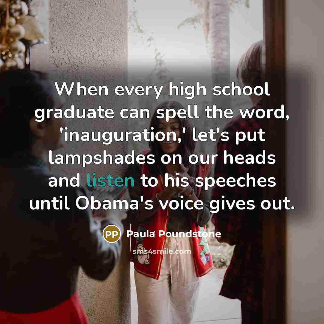 “When every high school graduate can spell the word, 'inauguration,' let's put lampshades on our heads and listen to his speeches until Obama's voice gives out.” quote by Paula Poundstone