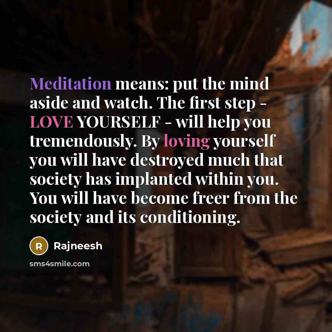“Meditation means: put the mind aside and watch. The first step - LOVE YOURSELF - will help you tremendously. By loving yourself you will have destroyed much that society has implanted within you. You will have become freer from the society and its conditioning.” quote by Rajneesh
