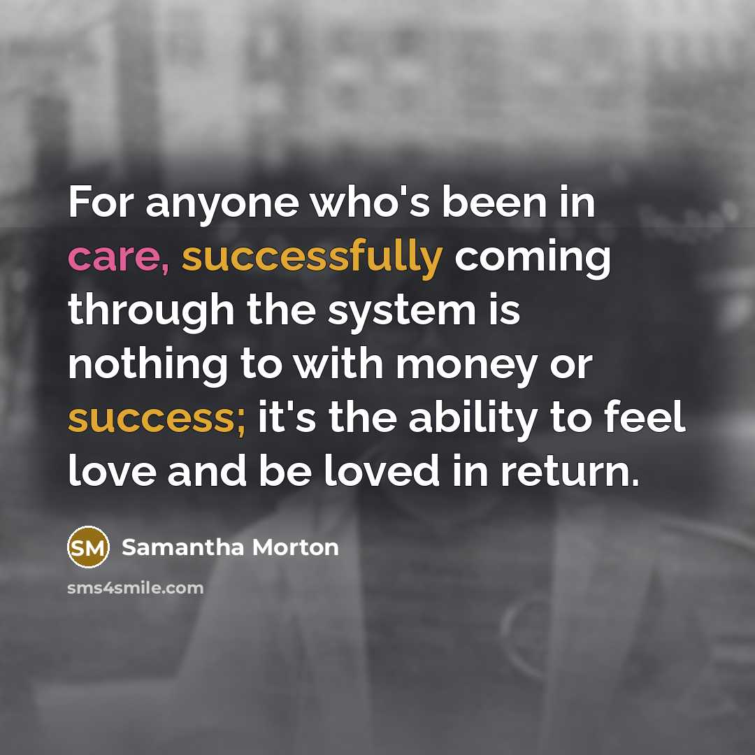 “For anyone who's been in care, successfully coming through the system is nothing to with money or success; it's the ability to feel love and be loved in return.” quote by Samantha Morton