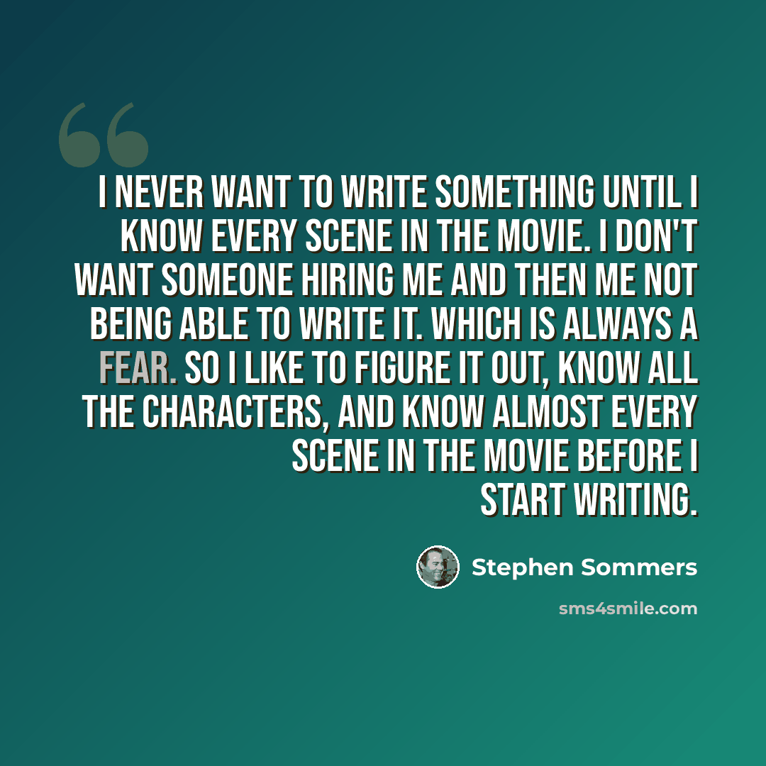 “I never want to write something until I know every scene in the movie. I don't want someone hiring me and then me not being able to write it. Which is always a fear. So I like to figure it out, know all the characters, and know almost every scene in the movie before I start writing.” quote by Stephen Sommers