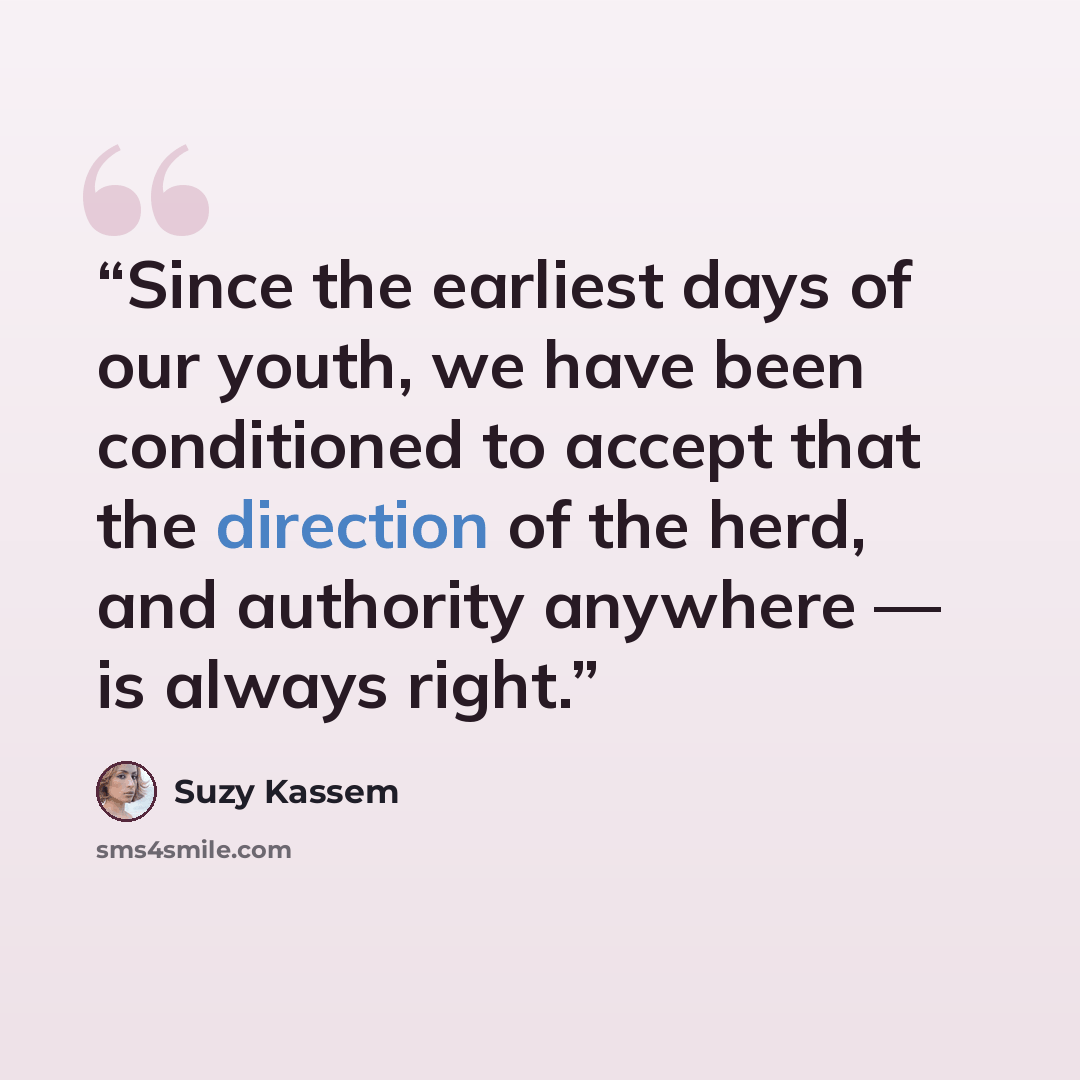 “Since the earliest days of our youth, we have been conditioned to accept that the direction of the herd, and authority anywhere — is always right.” quote by Suzy Kassem