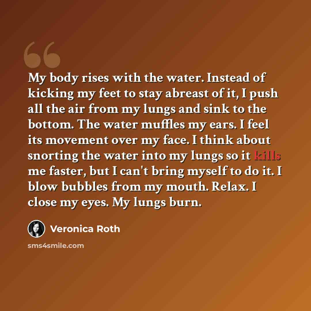 “My body rises with the water. Instead of kicking my feet to stay abreast of it, I push all the air from my lungs and sink to the bottom. The water muffles my ears. I feel its movement over my face. I think about snorting the water into my lungs so it kills me faster, but I can't bring myself to do…” quote by Veronica Roth