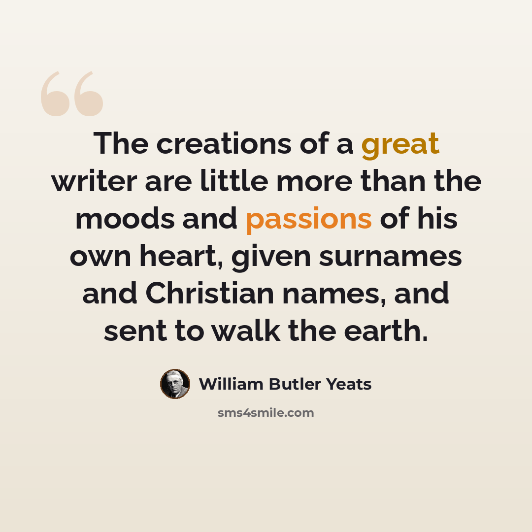 “The creations of a great writer are little more than the moods and passions of his own heart, given surnames and Christian names, and sent to walk the earth.” quote by William Butler Yeats