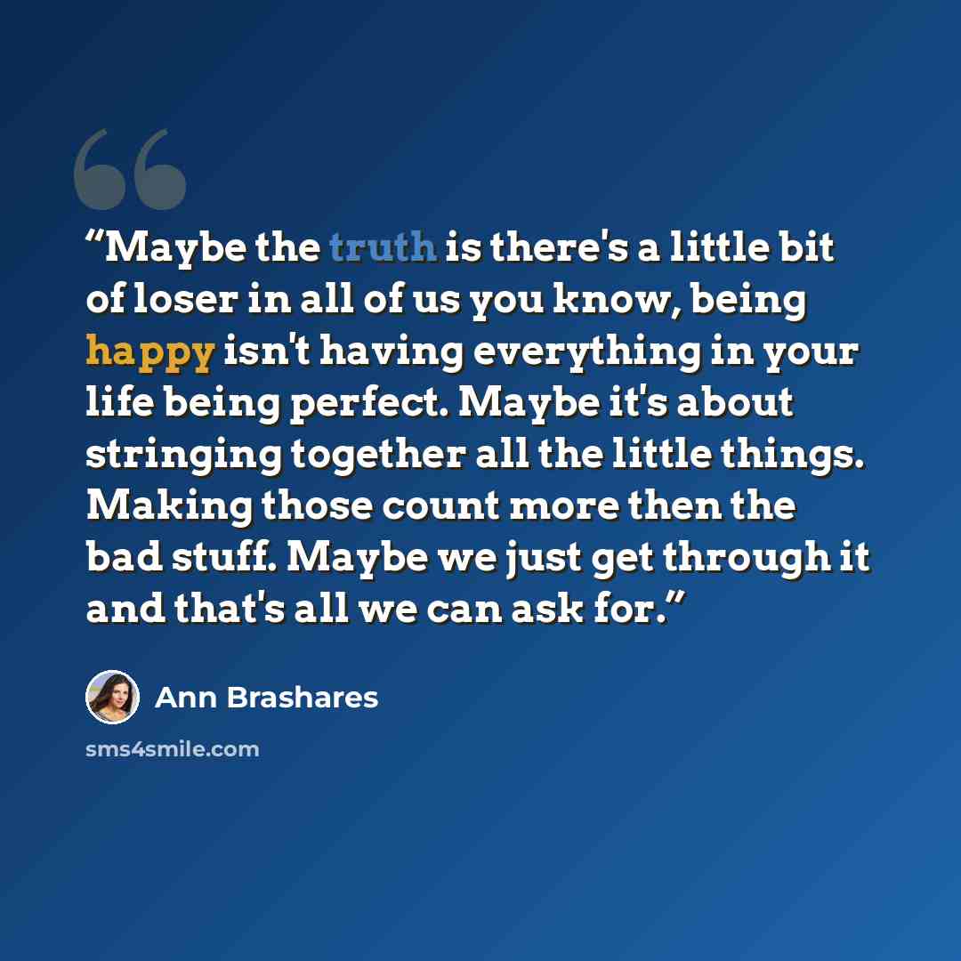 “Maybe the truth is there's a little bit of loser in all of us you know, being happy isn't having everything in your life being perfect. Maybe it's about stringing together all the little things. Making those count more then the bad stuff. Maybe we just get through it and that's all we can ask for.” quote by Ann Brashares