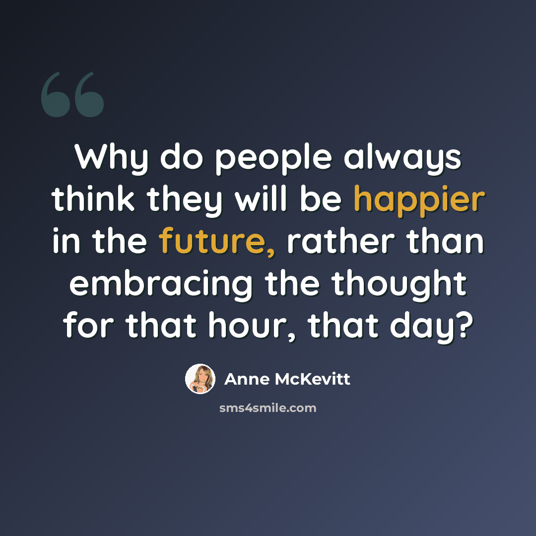 “Why do people always think they will be happier in the future, rather than embracing the thought for that hour, that day?” quote by Anne McKevitt