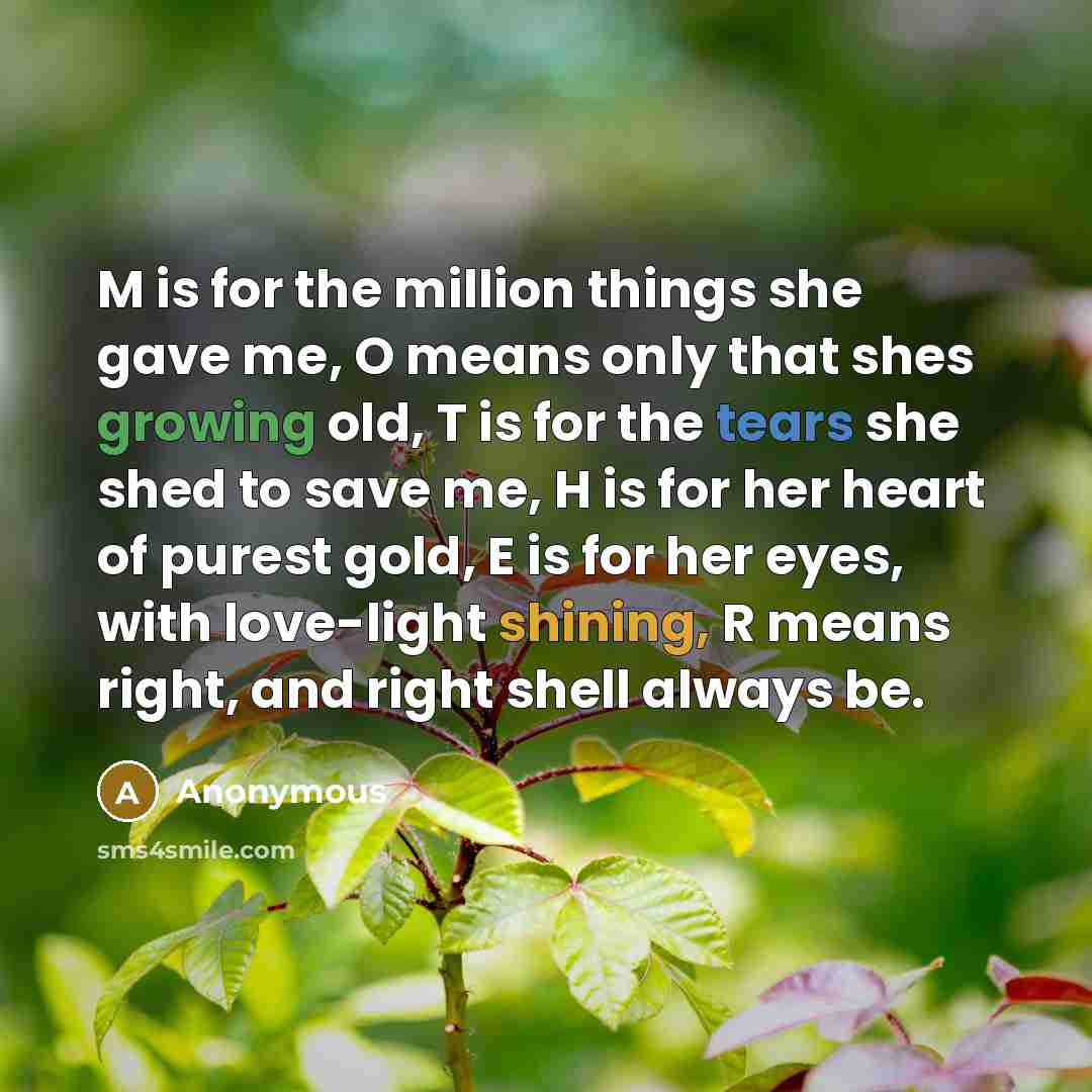 “M is for the million things she gave me, O means only that shes growing old, T is for the tears she shed to save me, H is for her heart of purest gold, E is for her eyes, with love-light shining, R means right, and right shell always be.” quote by Anonymous